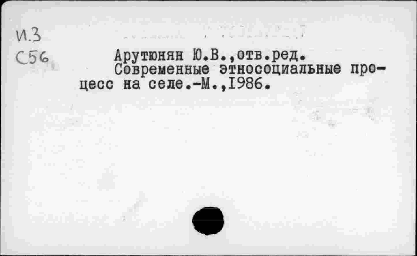 ﻿ИЗ	• ■ -	•	‘
С5& Арутюнян Ю.В.,отв.ред.
Современные этносоциальные процесс на селе.-М.,1986.